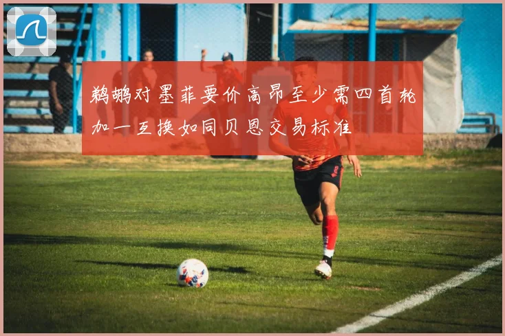 鹈鹕对墨菲要价高昂至少需四首轮加一互换如同贝恩交易标准