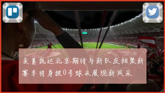 麦基抵达北京期待与新队友相聚新赛季将身披0号球衣展现新风采