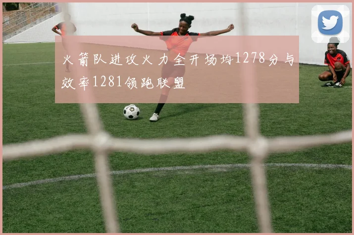 火箭队进攻火力全开场均1278分与效率1281领跑联盟