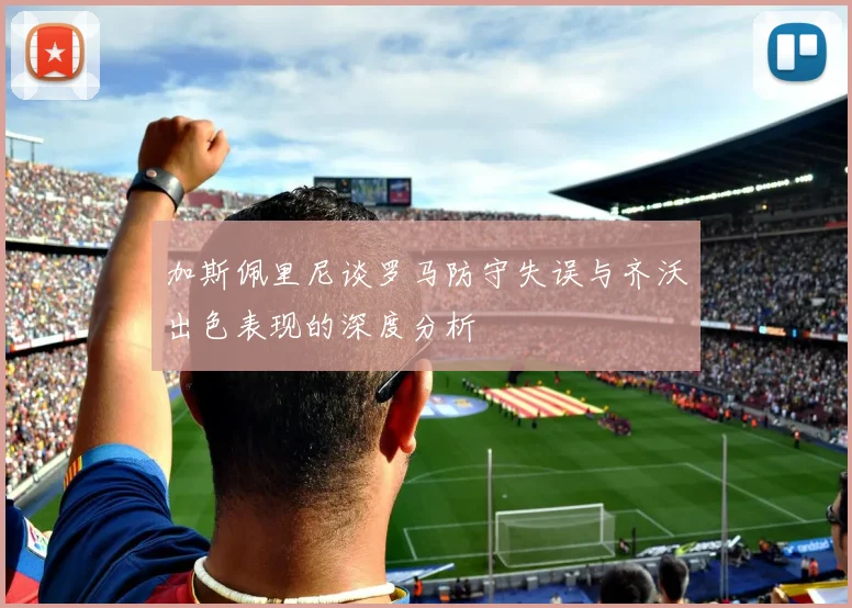 加斯佩里尼谈罗马防守失误与齐沃出色表现的深度分析