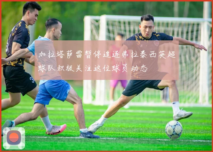 加拉塔萨雷暂停追逐弗拉泰西英超球队积极关注这位球员动态