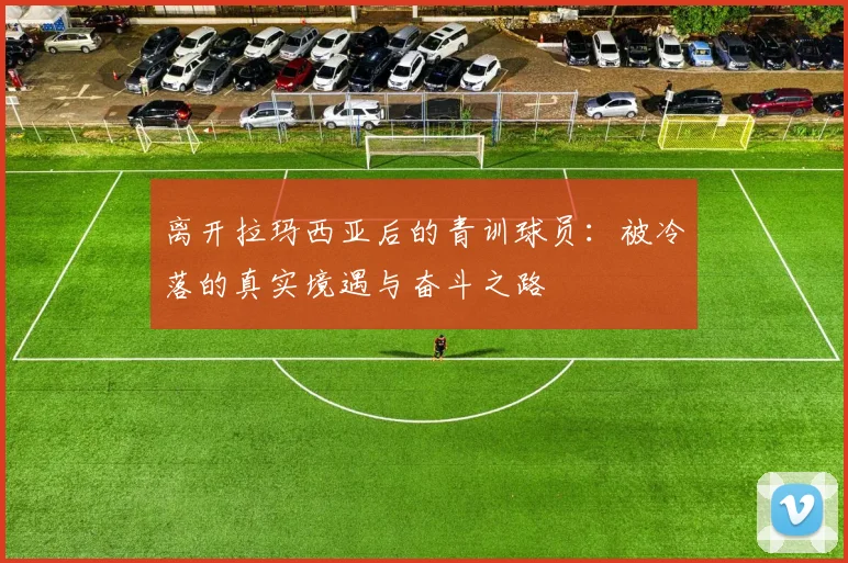 离开拉玛西亚后的青训球员：被冷落的真实境遇与奋斗之路