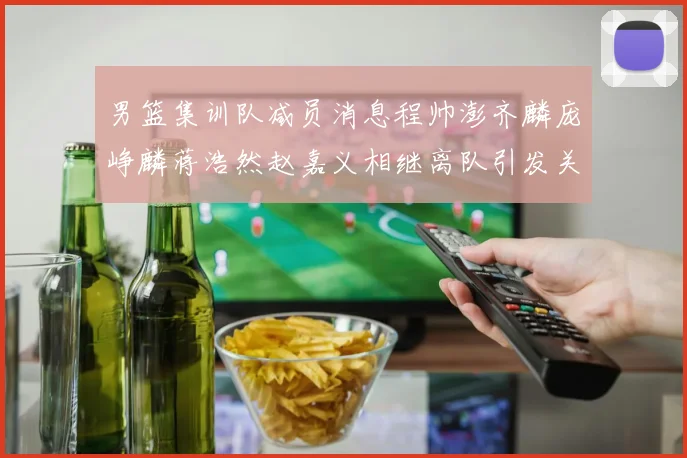 男篮集训队减员消息程帅澎齐麟庞峥麟蒋浩然赵嘉义相继离队引发关注