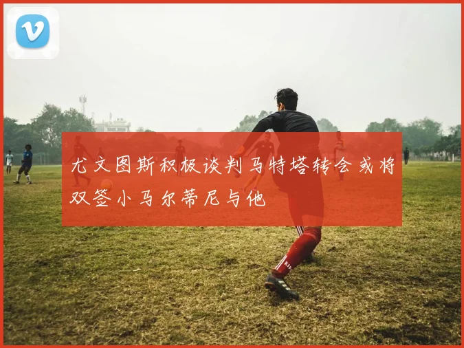 尤文图斯积极谈判马特塔转会或将双签小马尔蒂尼与他