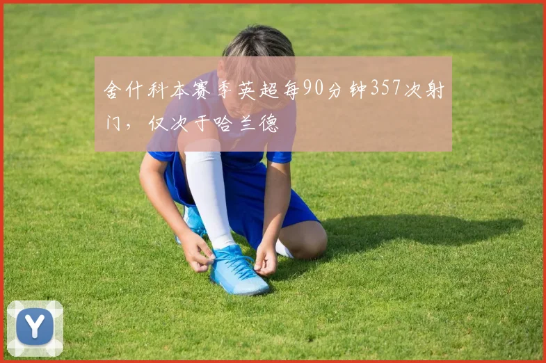 舍什科本赛季英超每90分钟357次射门，仅次于哈兰德