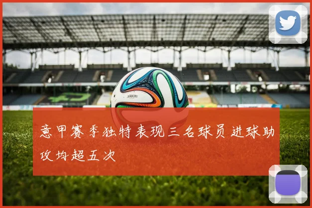 意甲赛季独特表现三名球员进球助攻均超五次