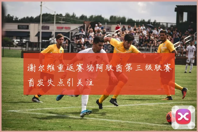 谢尔维重返赛场阿联酋第三级联赛首发失点引关注